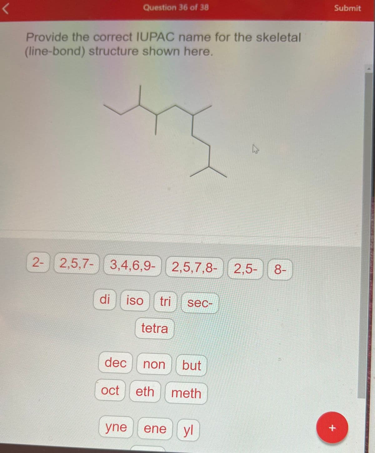 Question 36 of 38
Provide the correct IUPAC name for the skeletal
(line-bond) structure shown here.
di
2- 2,5,7-3,4,6,9- 2,5,7,8- 2,5-
iso tri sec-
tetra
dec non
but
oct eth meth
yne ene
K
yl
8-
Submit
+