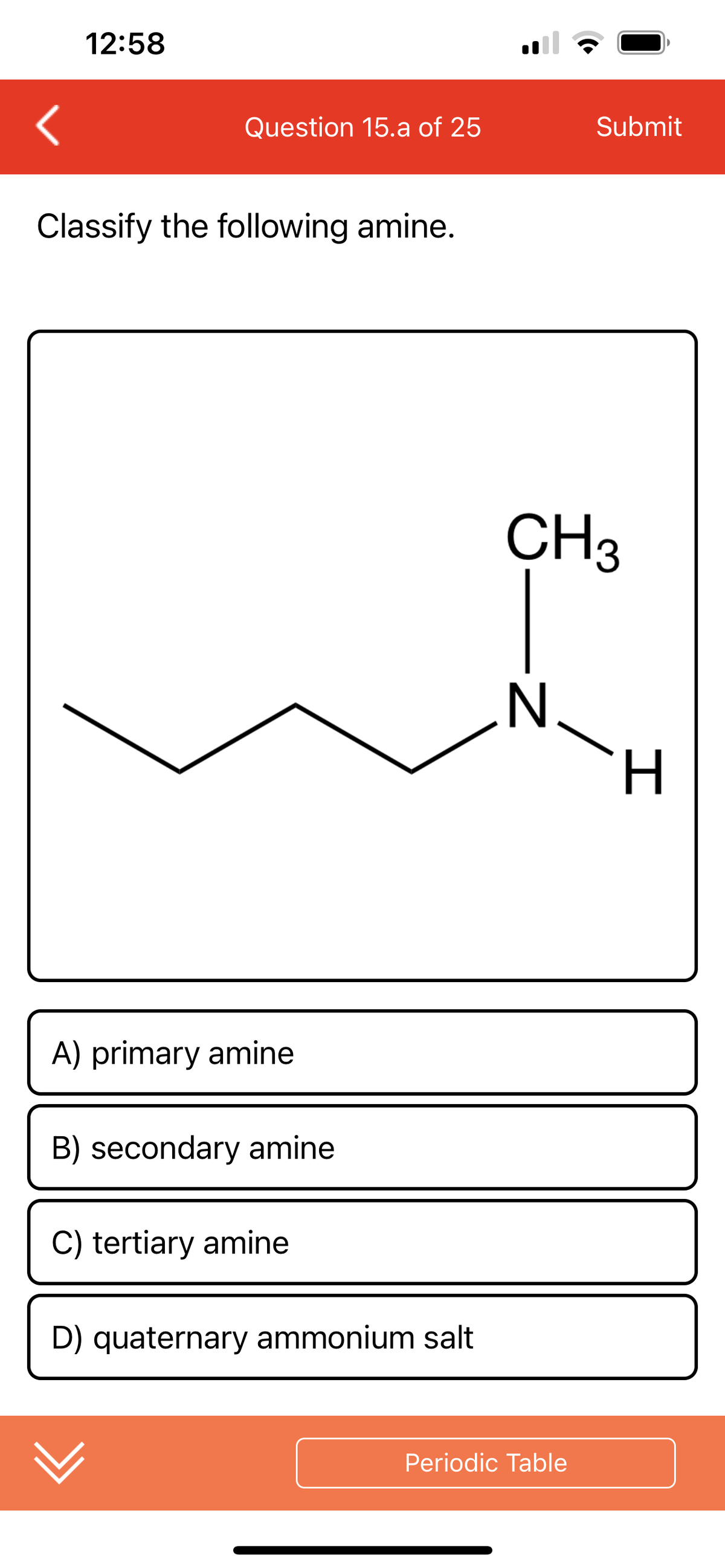 12:58
Question 15.a of 25
Classify the following amine.
A) primary amine
B) secondary amine
C) tertiary amine
D) quaternary ammonium salt
CH3
-Z
N
Submit
/
Periodic Table
H