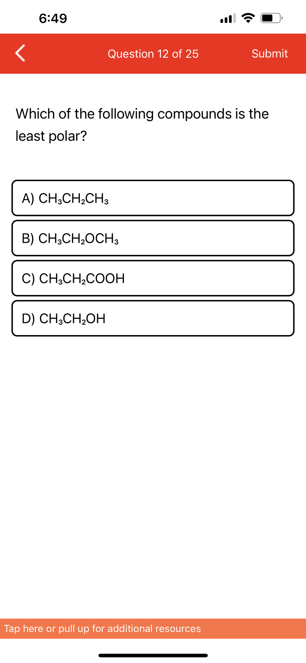 6:49
Question 12 of 25
Submit
Which of the following compounds is the
least polar?
A) CH3CH₂CH3
B) CH3CH₂OCH 3
C) CH3CH₂COOH
D) CH3CH₂OH
Tap here or pull up for additional resources