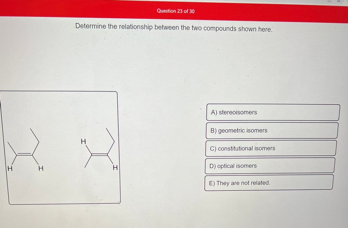 H
H
Question 23 of 30
Determine the relationship between the two compounds shown here.
A) stereoisomers
B) geometric isomers
H
C) constitutional isomers
D) optical isomers
E) They are not related.
H
Wid