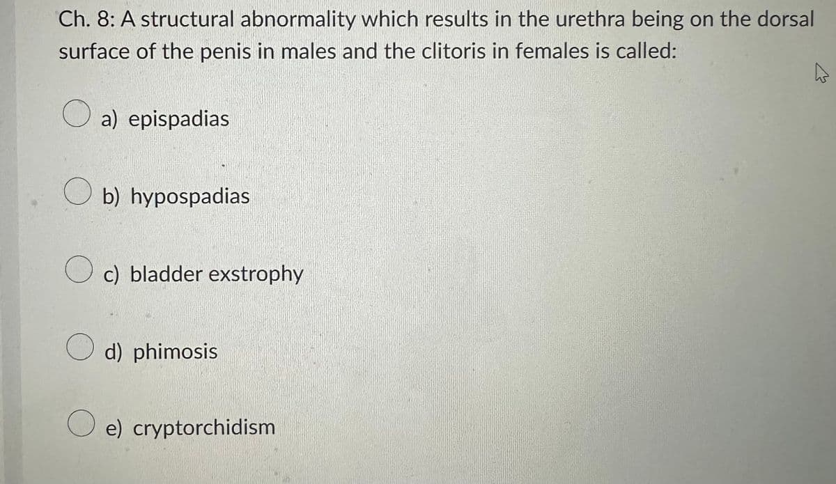 Ch. 8: A structural abnormality which results in the urethra being on the dorsal
surface of the penis in males and the clitoris in females is called:
O a) epispadias
Ob) hypospadias
Oc) bladder exstrophy
d) phimosis
e) cryptorchidism