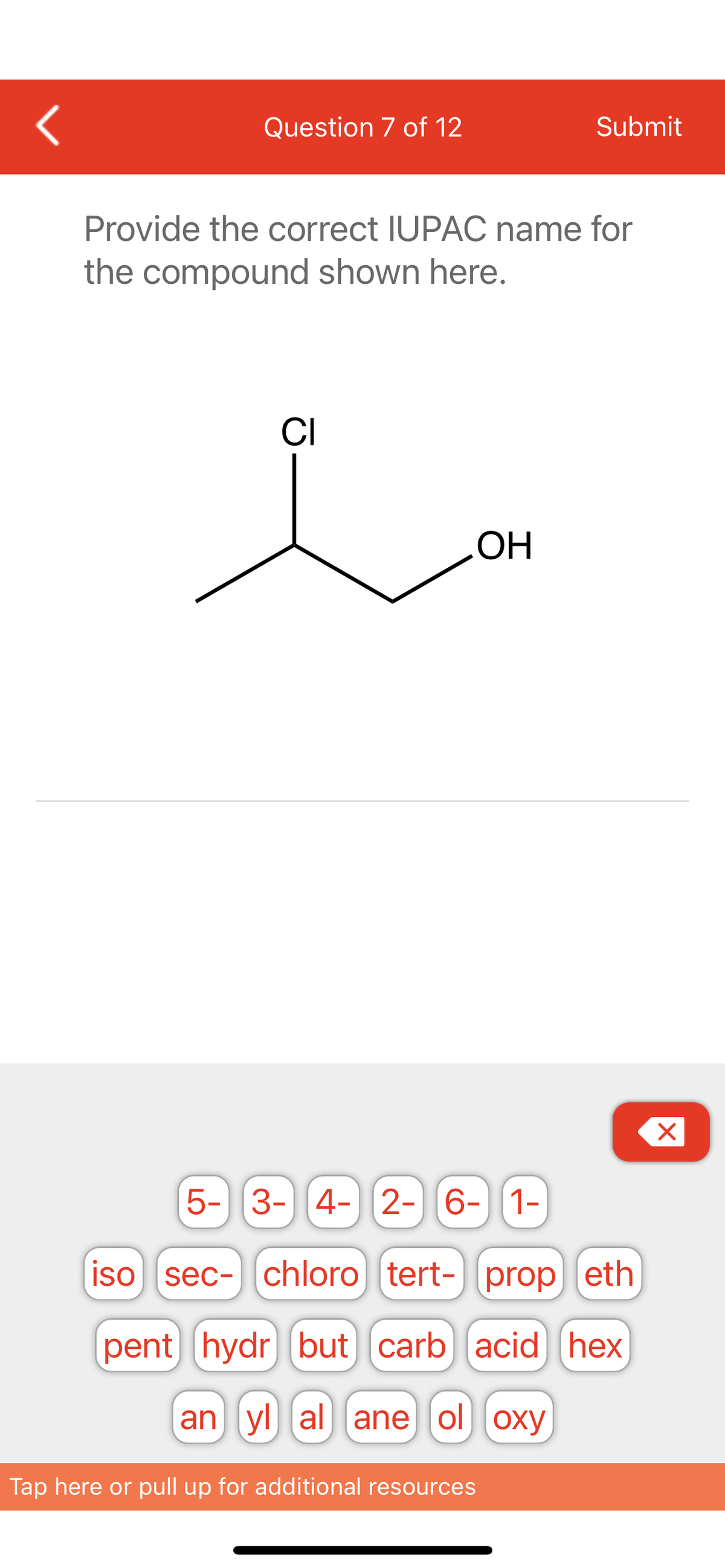 <
Question 7 of 12
Submit
Provide the correct IUPAC name for
the compound shown here.
CI
OH
X
5- 3- 4- 2- 6- 1-
iso sec- chloro tert- prop eth
pent hydr but carb acid hex
an yl al ane ol oxy
Tap here or pull up for additional resources