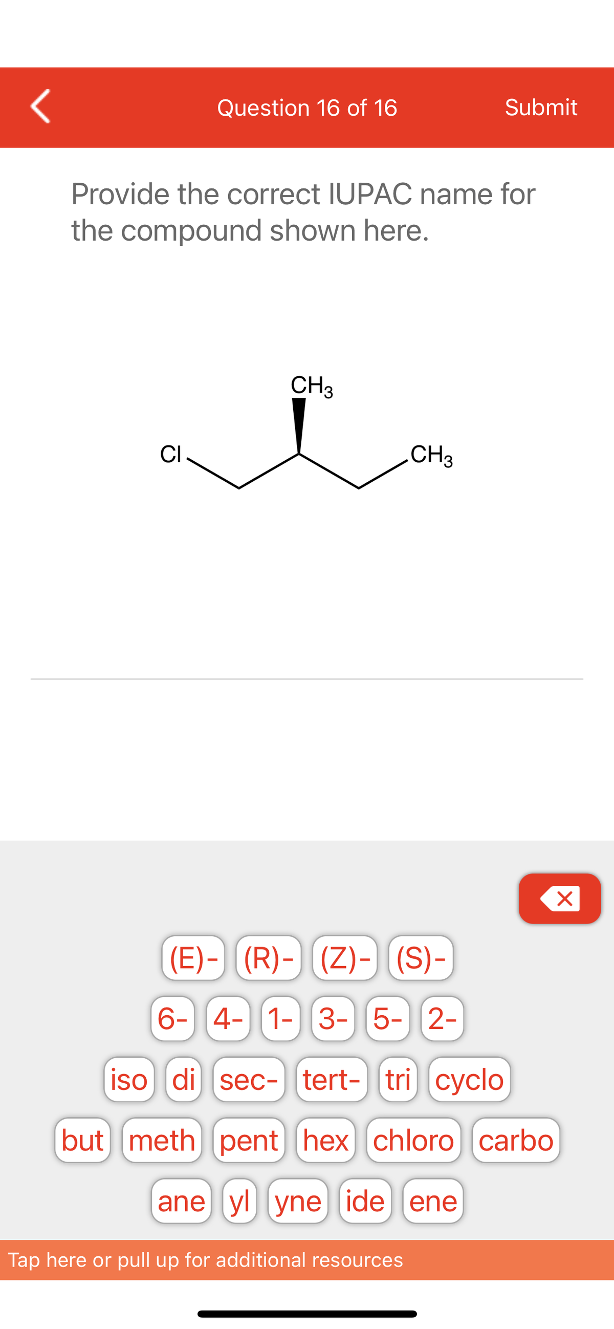 <
CI
Question 16 of 16
Provide the correct IUPAC name for
the compound shown here.
CH3
but meth)
(E)- (R)- (Z)-) [(S)-
6- 4- 1- 3- 5- 2-
CH3
iso di sec- tert- tricyclo
Submit
pent] [hex] chloro carbo
ane yl yne ide ene
Tap here or pull up for additional resources
X