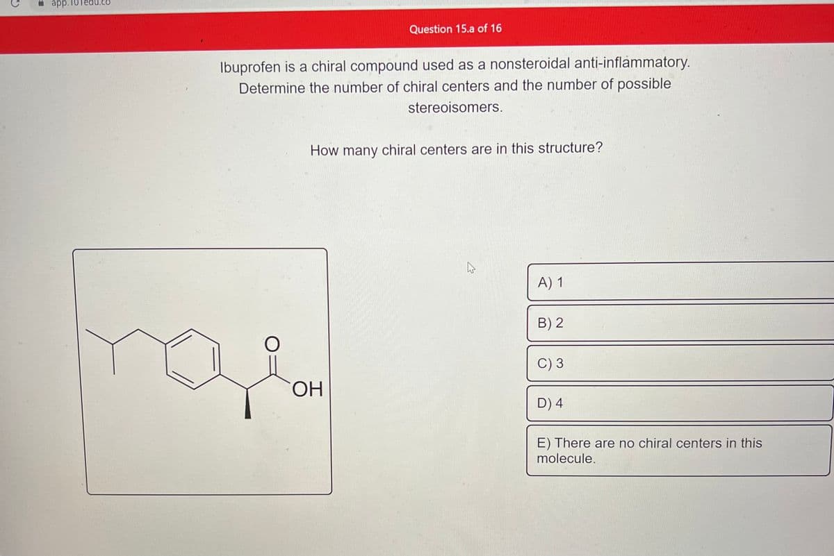 app.1
Question 15.a of 16
Ibuprofen is a chiral compound used as a nonsteroidal anti-inflammatory.
Determine the number of chiral centers and the number of possible
stereoisomers.
How many chiral centers are in this structure?
ОН
K
A) 1
B) 2
C) 3
D) 4
E) There are no chiral centers in this
molecule.