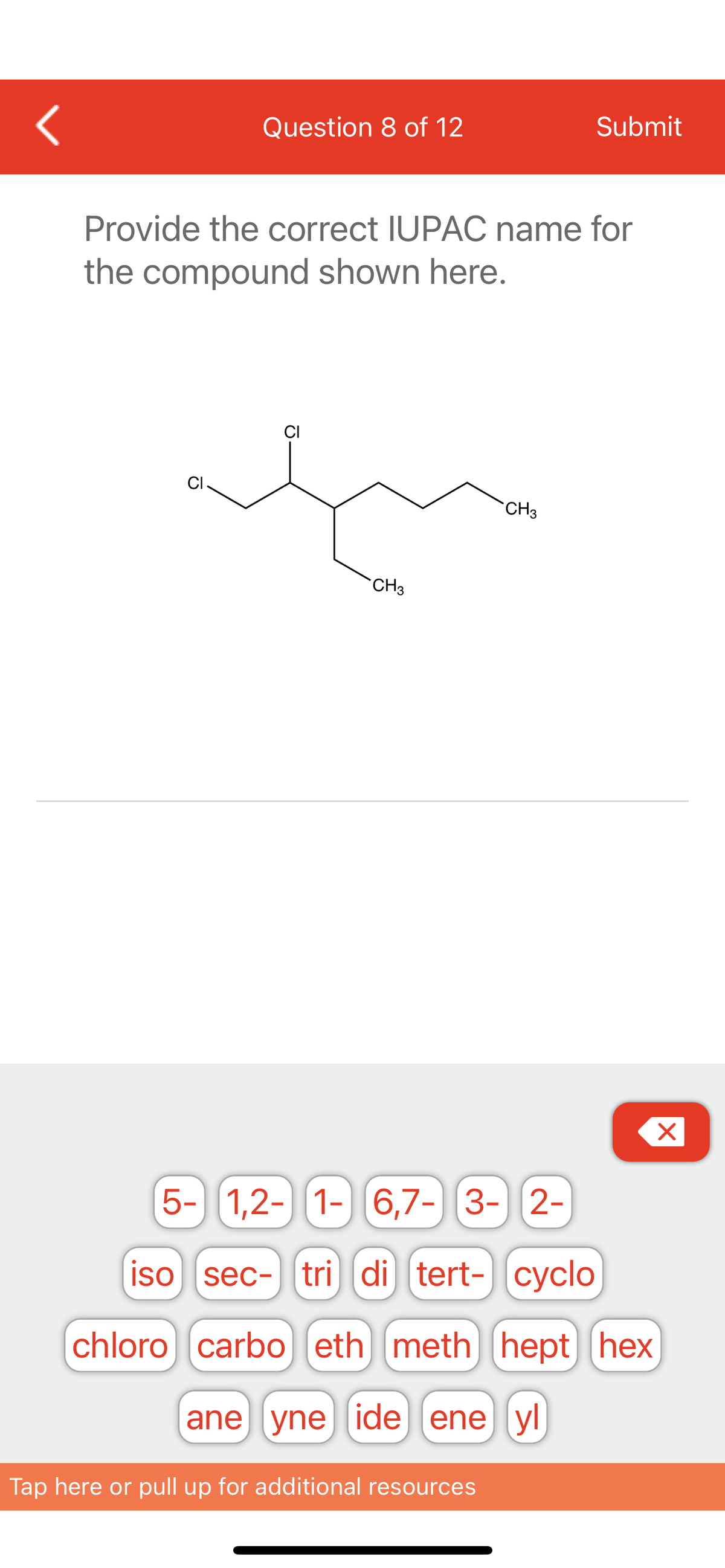 <
Question 8 of 12
Submit
Provide the correct IUPAC name for
the compound shown here.
CI
CH3
Ō
CH3
5- 1,2-
1,2- 1- 6,7-3-2-
iso sec- tri di tert- cyclo
chloro carbo eth meth] [hept hex
ane yne ide ene yl
Tap here or pull up for additional resources
X