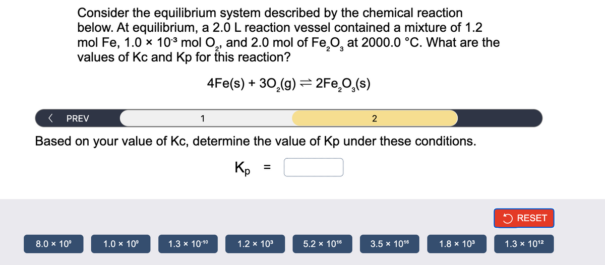 Consider the equilibrium system described by the chemical reaction
below. At equilibrium, a 2.0 L reaction vessel contained a mixture of 1.2
mol Fe, 1.0 × 10-³ mol O₂, and 2.0 mol of Fe₂O at 2000.0 °C. What are the
values of Kc and Kp for this reaction?
2
3
4Fe(s) + 30₂(g) = 2Fe₂O₂(s)
PREV
8.0 × 10⁹
1
Based on your value of Kc, determine the value of Kp under these conditions.
1.0 × 10⁹
1.3 × 10-1⁰
Kp
=
1.2 × 10³
2
5.2 x 10¹6
3.5 x 1016
1.8 × 10³
RESET
1.3 × 10¹²