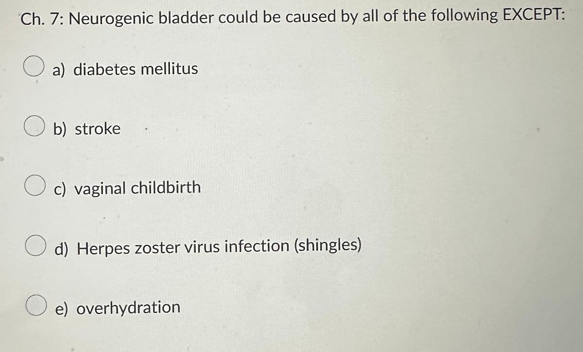 Ch. 7: Neurogenic bladder could be caused by all of the following EXCEPT:
O a) diabetes mellitus
b) stroke
Oc) vaginal childbirth
O d) Herpes zoster virus infection (shingles)
Oe) overhydration