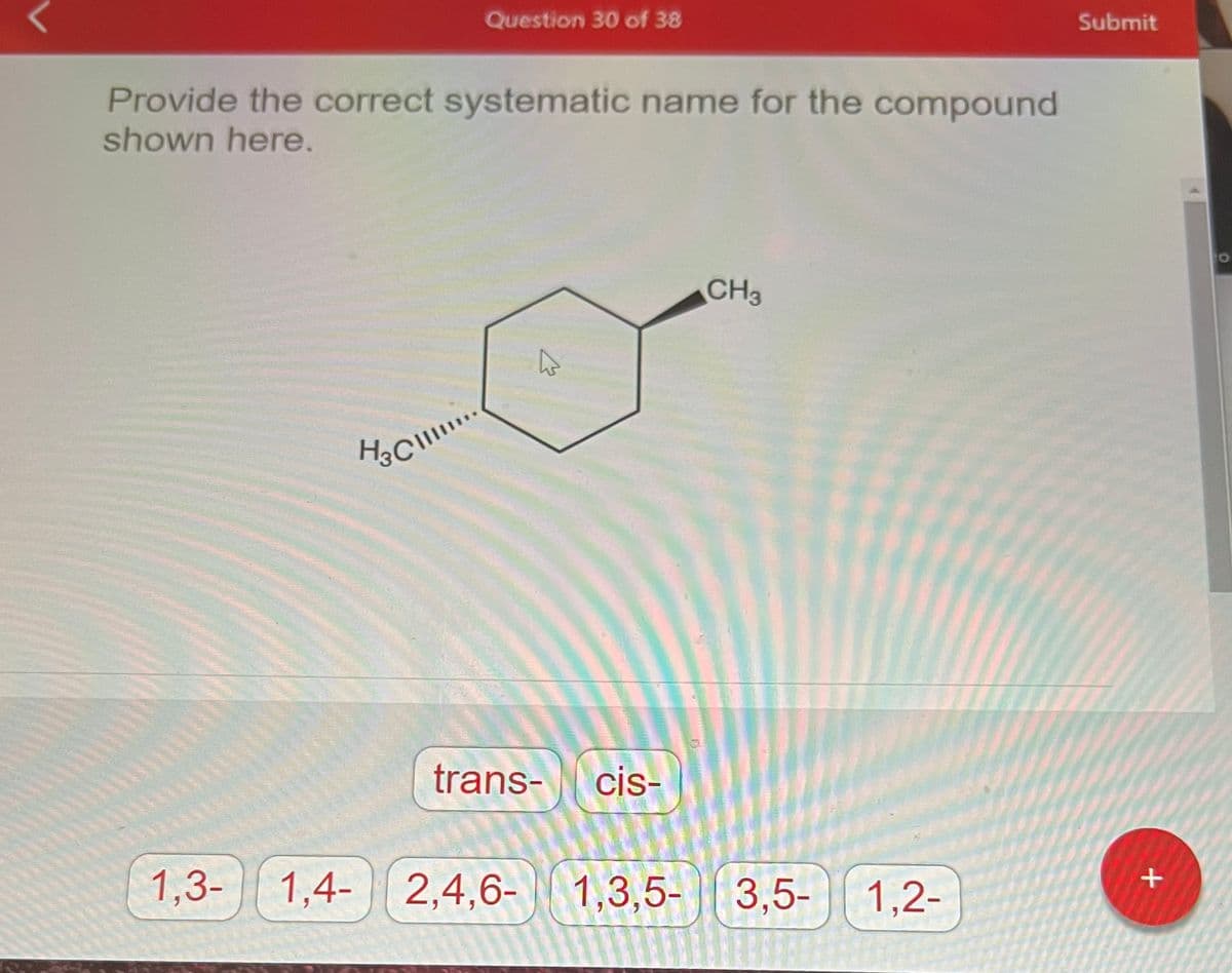 Provide the correct systematic name for the compound
shown here.
1,3-
Question 30 of 38
H₂ Cl...
H3C\
A
trans- cis-
CH3
1,4- 2,4,6- 1,3,5-3,5-
3,5- 1,2-
Submit
+
O