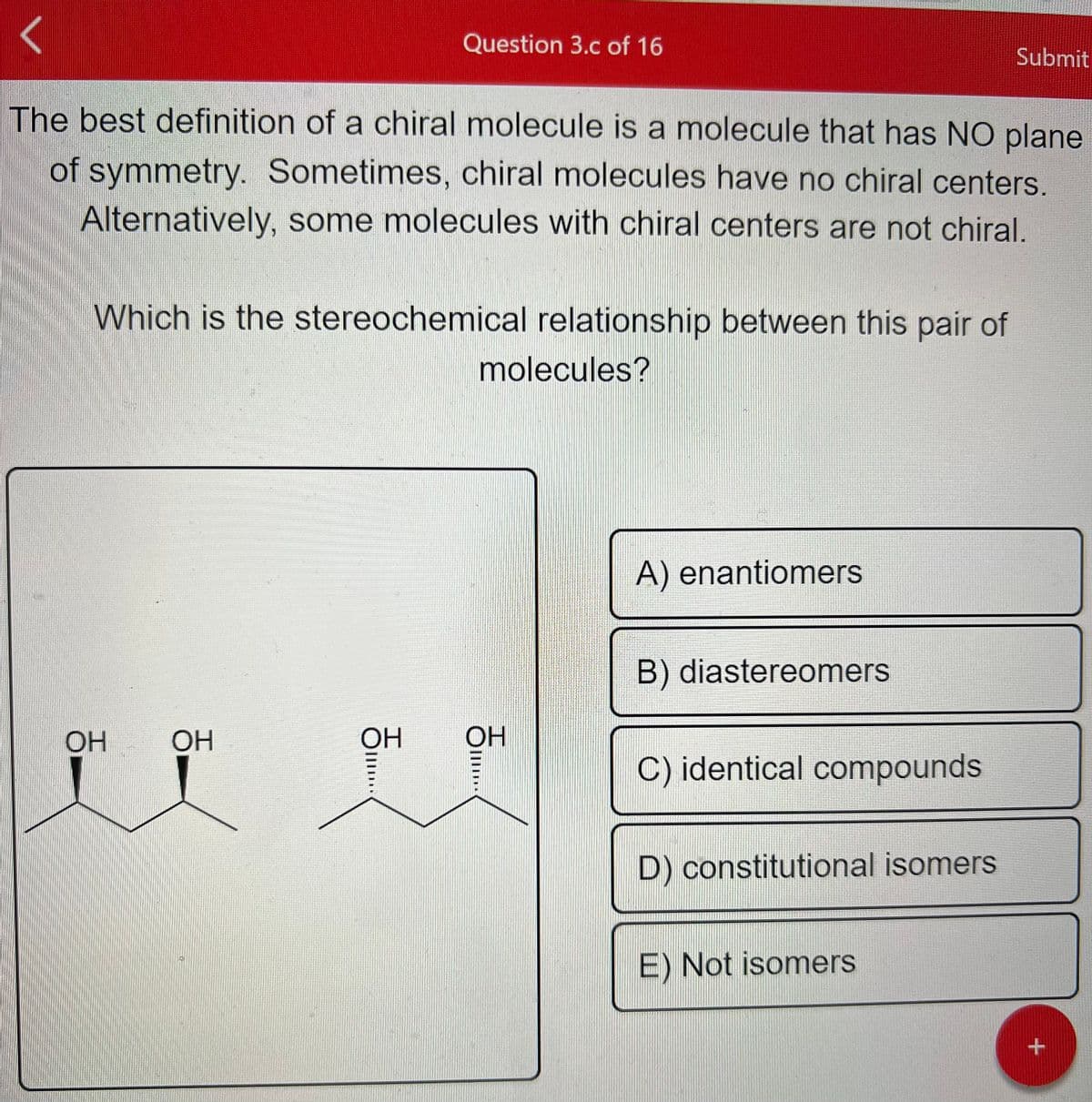 The best definition of a chiral molecule is a molecule that has NO plane
of symmetry. Sometimes, chiral molecules have no chiral centers.
Alternatively, some molecules with chiral centers are not chiral.
Which is the stereochemical relationship between this pair of
OH
OH
Question 3.c of 16
F...
OH
molecules?
OH
...
A) enantiomers
B) diastereomers
C) identical compounds
D) constitutional isomers
Submit
E) Not isomers
+