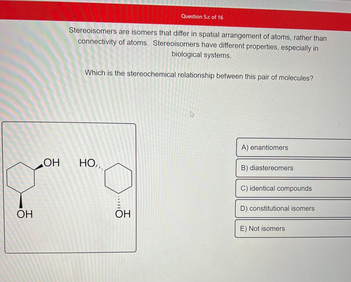 OH
OH
Stereoisomers are isomers that differ in spatial arrangement of atoms, rather than
connectivity of atoms. Stereoisomers have different properties, especially in
biological systems.
Question 5.c of 16
Which is the stereochemical relationship between this pair of molecules?
HO,,.
ОН
ڈے
A) enantiomers
B) diastereomers
C) identical compounds
D) constitutional isomers
E) Not isomers