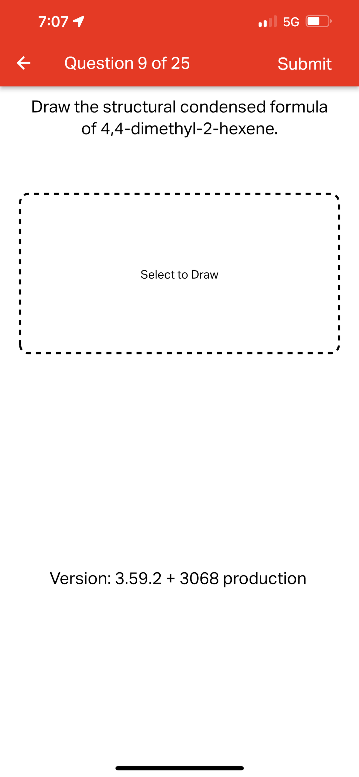 7:07 1
5G
K
Question 9 of 25
Submit
Draw the structural condensed formula
of 4,4-dimethyl-2-hexene.
Select to Draw
Version: 3.59.2 + 3068 production