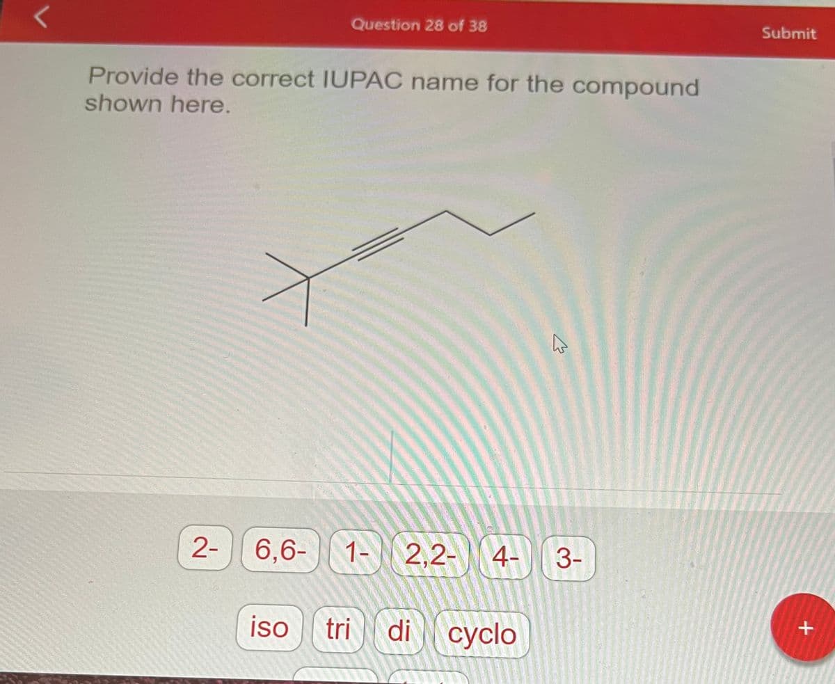 L
Provide the correct IUPAC name for the compound
shown here.
2-
Question 28 of 38
6,6- 1- 2.2-
iso
tri di
4-
cyclo
A
3-
Submit
+