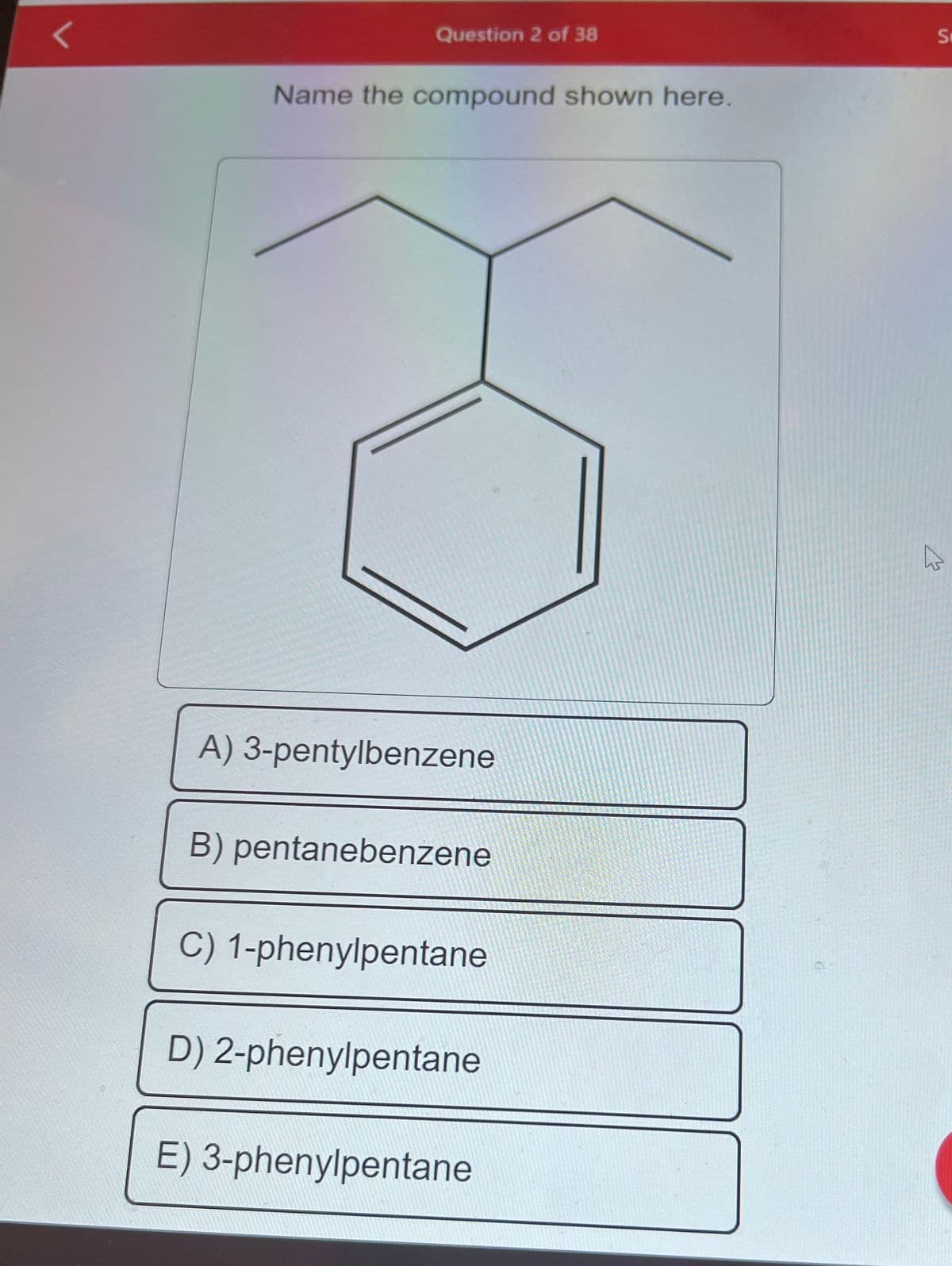 Question 2 of 38
Name the compound shown here.
A) 3-pentylbenzene
B) pentanebenzene
C) 1-phenylpentane
D) 2-phenylpentane
E) 3-phenylpentane
S