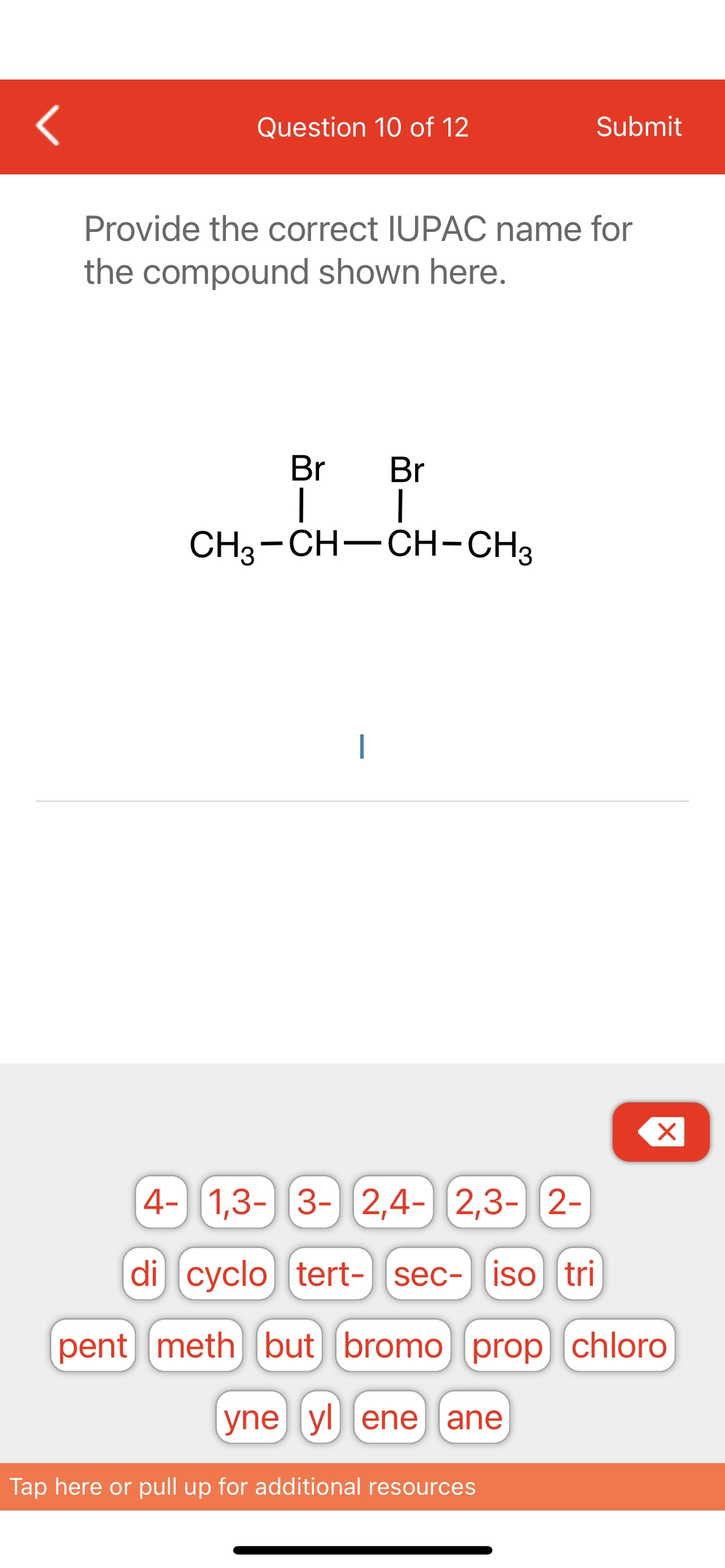 <
Question 10 of 12
Submit
Provide the correct IUPAC name for
the compound shown here.
Br Br
| 1
CH3-CH-CH-CH3
4- 1,3- 3- 2,4- 2,3- 2-
di cyclo tert- sec- iso tri
pent meth) but bromo (prop chloro
yne yl ene ane
Tap here or pull up for additional resources
X