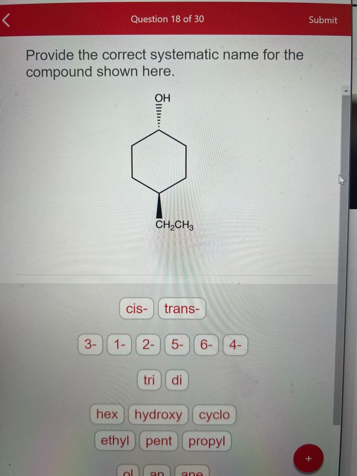 <
Question 18 of 30
Provide the correct systematic name for the
compound shown here.
3-
cis-
OH
CH₂CH3
ol
1- 2- 5- 6-
trans-
tri di
hex hydroxy cyclo
ethyl pent propyl
an
4-
ane
Submit
+
