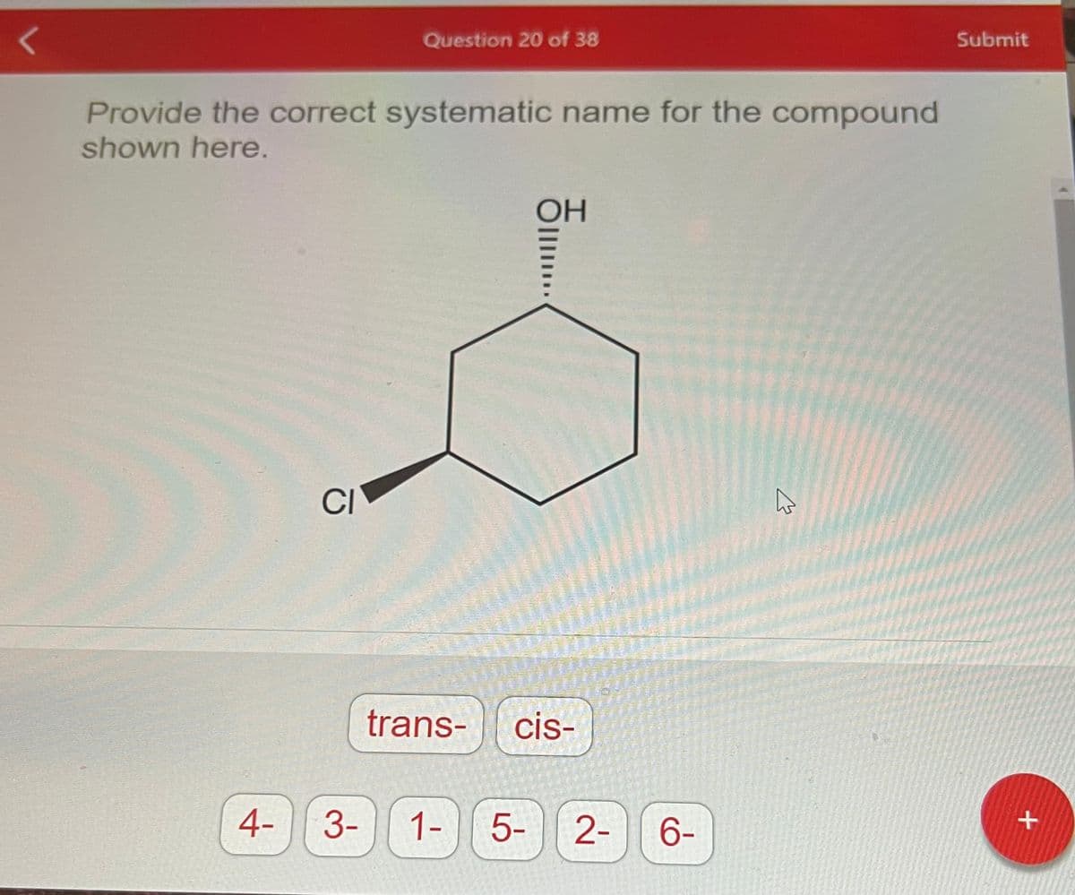 L
Provide the correct systematic name for the compound
shown here.
4-
Question 20 of 38
CI
trans-
3- 1-
OH
cis-
5-
2- 6-
hs
Submit
+