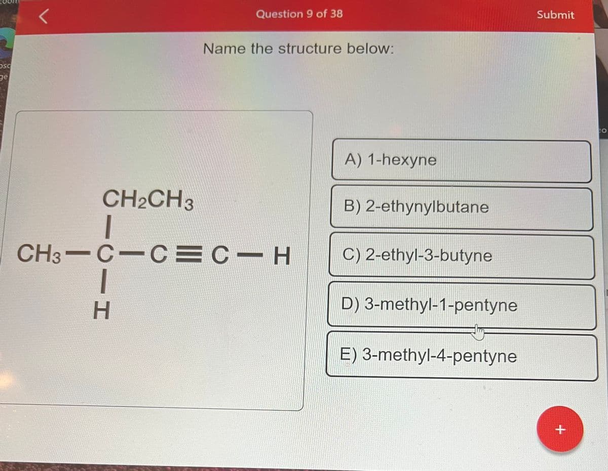 Osc
ge
Question 9 of 38
CIH
Name the structure below:
CH2CH3
CH3-C-C=C-H
A) 1-hexyne
B) 2-ethynylbutane
C) 2-ethyl-3-butyne
D) 3-methyl-1-pentyne
E) 3-methyl-4-pentyne
Submit
+
CO