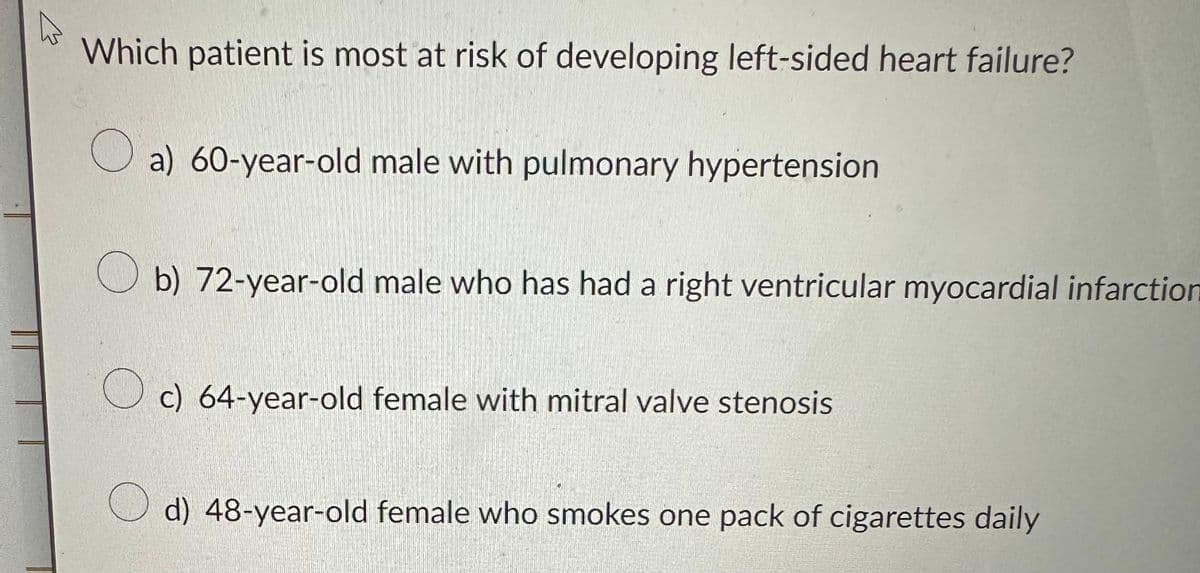 A
Which patient is most at risk of developing left-sided heart failure?
a) 60-year-old male with pulmonary hypertension
b) 72-year-old male who has had a right ventricular myocardial infarction
Oc) 64-year-old female with mitral valve stenosis
d) 48-year-old female who smokes one pack of cigarettes daily