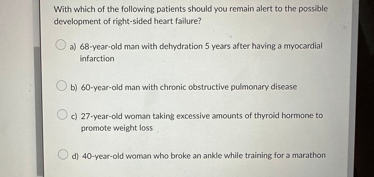 With which of the following patients should you remain alert to the possible
development of right-sided heart failure?
O
a) 68-year-old man with dehydration 5 years after having a myocardial
infarction
Ob) 60-year-old man with chronic obstructive pulmonary disease
Oc) 27-year-old woman taking excessive amounts of thyroid hormone to
promote weight loss
O d) 40-year-old woman who broke an ankle while training for a marathon