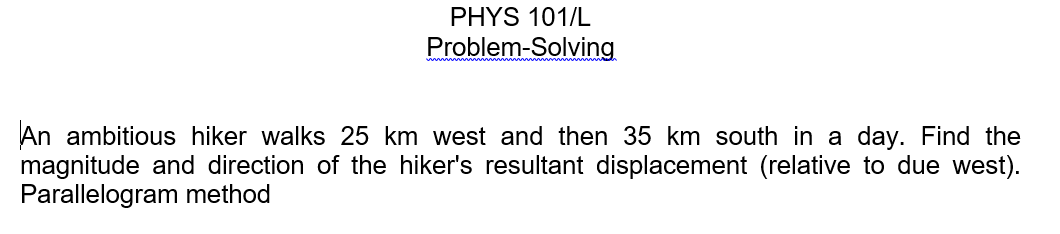 PHYS 101/L
Problem-Solving
An ambitious hiker walks 25 km west and then 35 km south in a day. Find the
magnitude and direction of the hiker's resultant displacement (relative to due west).
Parallelogram method
