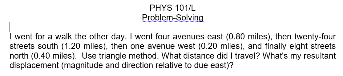 PHYS 101/L
Problem-Solving
I went for a walk the other day. I went four avenues east (0.80 miles), then twenty-four
streets south (1.20 miles), then one avenue west (0.20 miles), and finally eight streets
north (0.40 miles). Use triangle method. What distance did I travel? What's my resultant
displacement (magnitude and direction relative to due east)?
