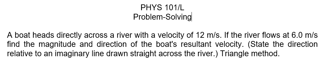 PHYS 101/L
Problem-Solving
A boat heads directly across a river with a velocity of 12 m/s. If the river flows at 6.0 m/s
find the magnitude and direction of the boat's resultant velocity. (State the direction
relative to an imaginary line drawn straight across the river.) Triangle method.
