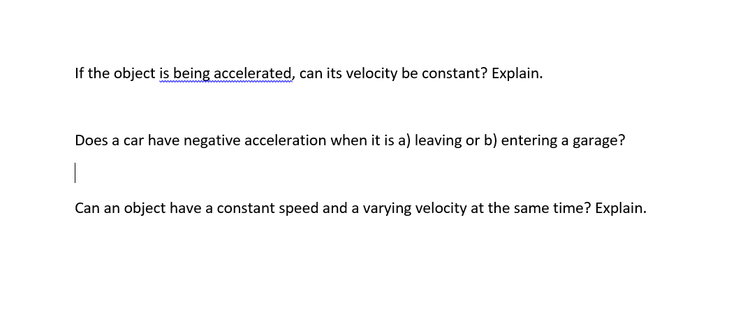 If the object is being accelerated, can its velocity be constant? Explain.
Does a car have negative acceleration when it is a) leaving or b) entering a garage?
Can an object have a constant speed and a varying velocity at the same time? Explain.
