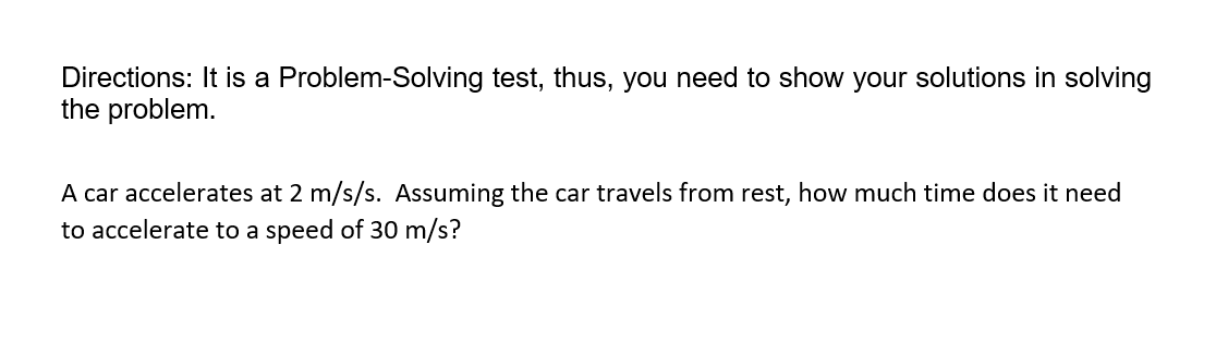 Directions: It is a Problem-Solving test, thus, you need to show your solutions in solving
the problem.
A car accelerates at 2 m/s/s. Assuming the car travels from rest, how much time does it need
to accelerate to a speed of 30 m/s?
