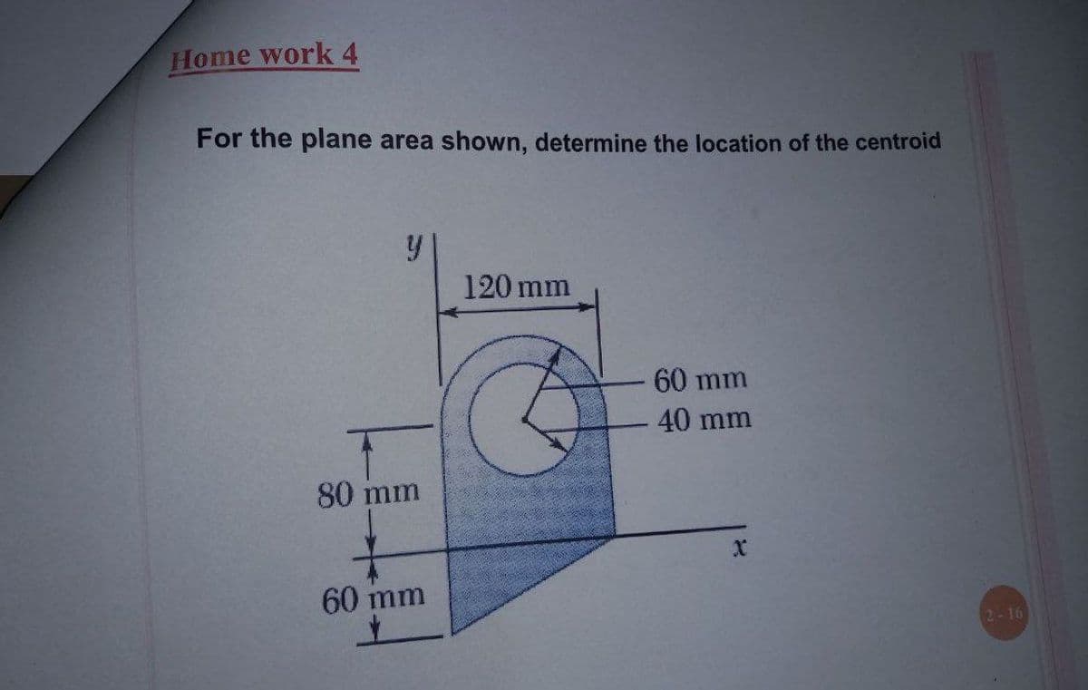 Home work 4
For the plane area shown, determine the location of the centroid
120 mm
60 mm
40 mm
80 mm
60 mm
2-16
