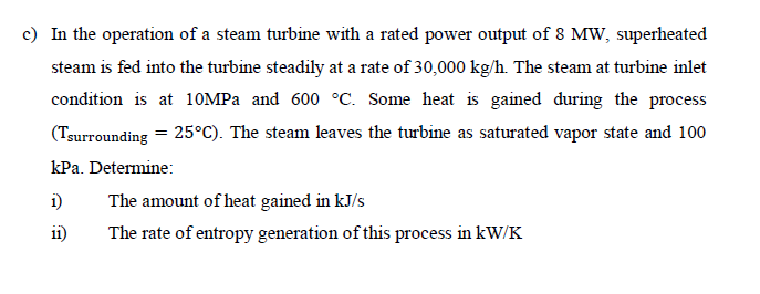 c) In the operation of a steam turbine with a rated power output of 8 MW, superheated
steam is fed into the turbine steadily at a rate of 30,000 kg/h. The steam at turbine inlet
condition is at 10MPa and 600 °C. Some heat is gained during the process
(Tsurrounding = 25°C). The steam leaves the turbine as saturated vapor state and 100
kPa. Determine:
1)
11)
The amount of heat gained in kJ/s
The rate of entropy generation of this process in kW/K