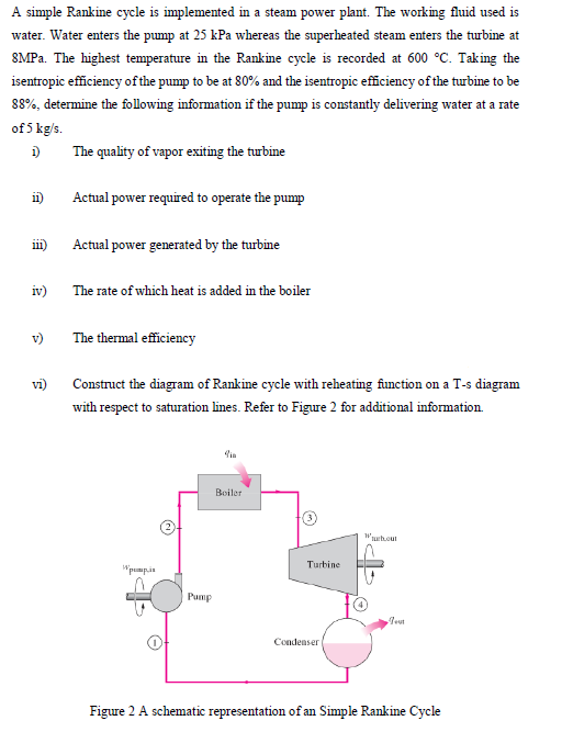 A simple Rankine cycle is implemented in a steam power plant. The working fluid used is
water. Water enters the pump at 25 kPa whereas the superheated steam enters the turbine at
8MPa. The highest temperature in the Rankine cycle is recorded at 600 °C. Taking the
isentropic efficiency of the pump to be at 80% and the isentropic efficiency of the turbine to be
88%, determine the following information if the pump is constantly delivering water at a rate
of 5 kg/s.
1)
The quality of vapor exiting the turbine
11)
111)
iv)
v)
vi)
Actual power required to operate the pump
Actual power generated by the turbine
The rate of which heat is added in the boiler
The thermal efficiency
Construct the diagram of Rankine cycle with reheating function on a T-s diagram
with respect to saturation lines. Refer to Figure 2 for additional information.
Wpumpis
Pump
Boiler
Turbine
Condenser
Wubout
Test
Figure 2 A schematic representation of an Simple Rankine Cycle