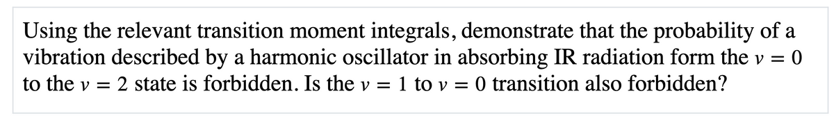 Using the relevant transition moment integrals, demonstrate that the probability of a
vibration described by a harmonic oscillator in absorbing IR radiation form the v = 0
to the v = 2 state is forbidden. Is the v = 1 to v =
