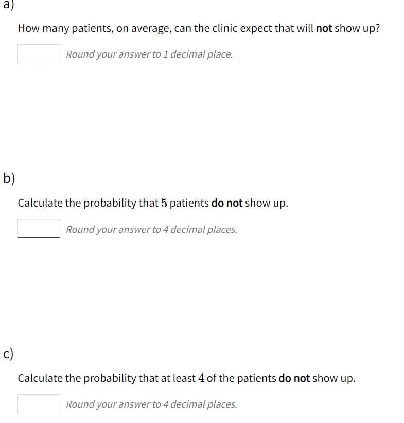 a)
How many patients, on average, can the clinic expect that will not show up?
Round your answer to 1 decimal place.
b)
Calculate the probability that 5 patients do not show up.
Round your answer to 4 decimal places.
c)
Calculate the probability that at least 4 of the patients do not show up.
Round your answer to 4 decimal places.
