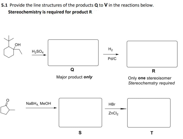 5.1 Provide the line structures of the products Q to V in the reactions below.
Stereochemistry is required for product R.
Он
H2
H2SO4
Pd/C
Q
R
Major product only
Only one stereoisomer
Stereochemstry required
NaBH4, MEOH
HBr
ZnCl2
S
T
