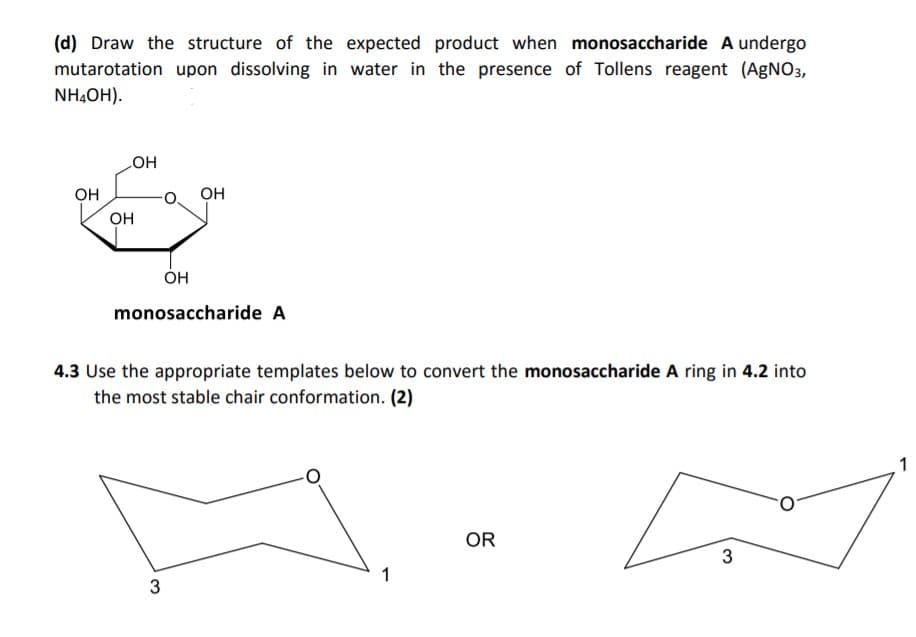 (d) Draw the structure of the expected product when monosaccharide A undergo
mutarotation upon dissolving in water in the presence of Tollens reagent (AGNO3,
NH,OH).
HO
он
OH
он
Он
monosaccharide A
4.3 Use the appropriate templates below to convert the monosaccharide A ring in 4.2 into
the most stable chair conformation. (2)
1
OR
3

