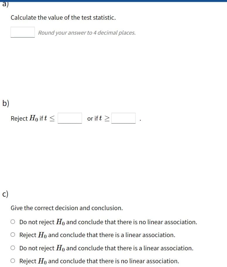 Calculate the value of the test statistic.
Round your answer to 4 decimal places.
b)
Reject Ho if t <
or if t >
c)
Give the correct decision and conclusion.
O Do not reject Ho and conclude that there is no linear association.
O Reject Ho and conclude that there is a linear association.
O Do not reject Ho and conclude that there is a linear association.
O Reject Ho and conclude that there is no linear association.
