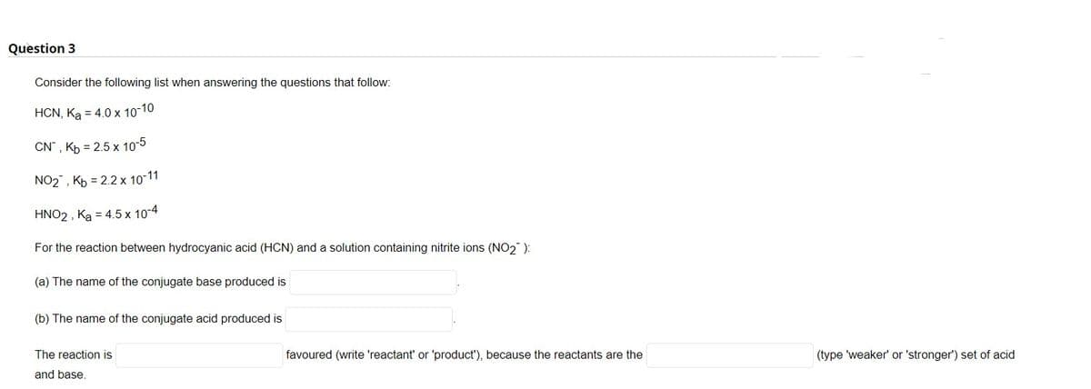 Question 3
Consider the following list when answering the questions that follow:
HCN, Ka = 4.0 x 10-10
CN", Kb = 2.5 x 10-5
NO2, Kp = 2.2 x 10-11
HNO2 , Ką = 4.5 x 10-4
For the reaction between hydrocyanic acid (HCN) and a solution containing nitrite ions (NO2 ):
(a) The name of the conjugate base produced is
(b) The name of the conjugate acid produced is
The reaction is
favoured (write 'reactant' or 'product'), because the reactants are the
(type 'weaker' or 'stronger') set of acid
and base.
