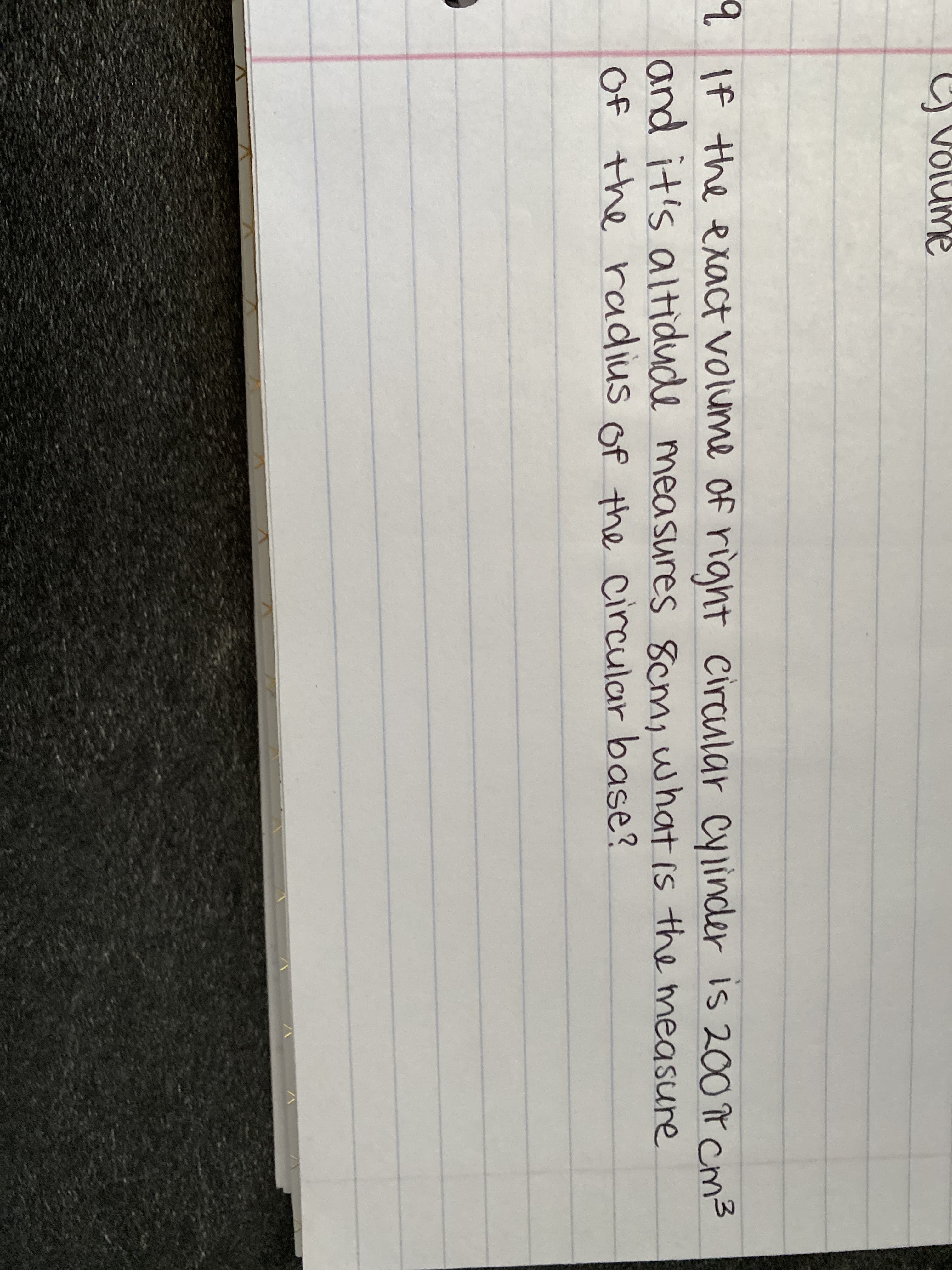 If the exact volume of rignt circular Cylinder is 200 r cm3
and it's altidude measures 8cm, what is the measure
Of the radius of the circular base?
