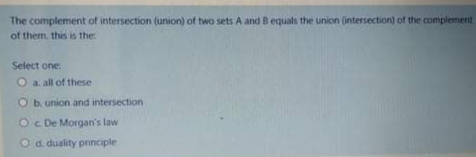 The complement of intersection (union) of two sets A and B equals the union (intersection) of the complement
of them. this is the
Select one:
O a. all of these
Ob. union and intersection
Oc De Morgan's law
d. duality pnnciple
