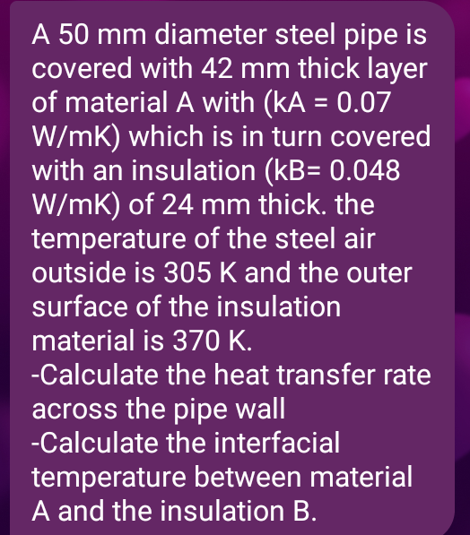 A 50 mm diameter steel pipe is
covered with 42 mm thick layer
of material A with (kA = 0.07
W/mK) which is in turn covered
with an insulation (kB= 0.048
W/mK) of 24 mm thick. the
temperature of the steel air
outside is 305 K and the outer
surface of the insulation
material is 370 K.
-Calculate the heat transfer rate
across the pipe wall
-Calculate the interfacial
temperature between material
A and the insulation B.