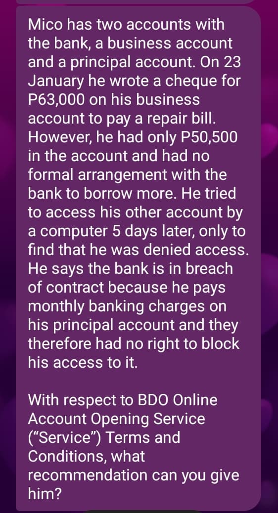 Mico has two accounts with
the bank, a business account
and a principal account. On 23
January he wrote a cheque for
P63,000 on his business
account to pay a repair bill.
However, he had only P50,500
in the account and had no
formal arrangement with the
bank to borrow more. He tried
to access his other account by
a computer 5 days later, only to
find that he was denied access.
He says the bank is in breach
of contract because he pays
monthly banking charges on
his principal account and they
therefore had no right to block
his access to it.
With respect to BDO Online
Account Opening Service
("Service") Terms and
Conditions, what
recommendation
him?
can you give