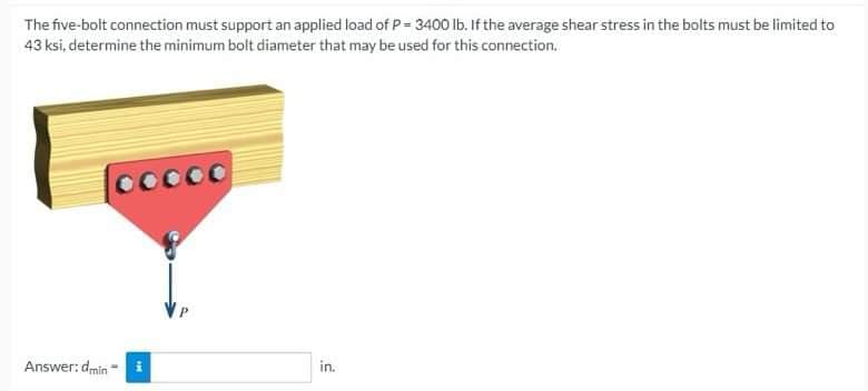 The five-bolt connection must support an applied load of P = 3400 lb. If the average shear stress in the bolts must be limited to
43 ksi, determine the minimum bolt diameter that may be used for this connection.
ooooo
Answer: dmin
in.