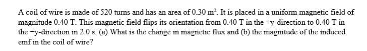 A coil of wire is made of 520 turns and has an area of 0.30 m². It is placed in a uniform magnetic field of
magnitude 0.40 T. This magnetic field flips its orientation from 0.40 T in the +y-direction to 0.40 T in
the-y-direction in 2.0 s. (a) What is the change in magnetic flux and (b) the magnitude of the induced
emf in the coil of wire?