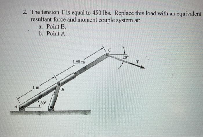 2. The tension T is equal to 450 lbs. Replace this load with an equivalent
resultant force and moment couple system at:
a. Point B.
b. Point A.
20
T
1.25 m
1 m
30°
