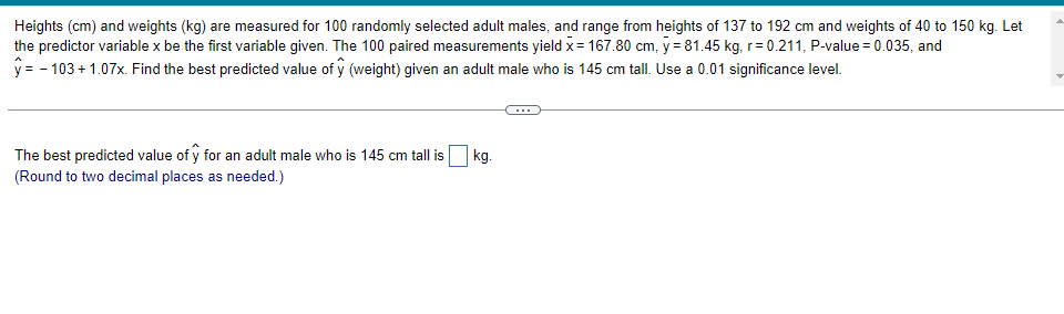 Heights (cm) and weights (kg) are measured for 100 randomly selected adult males, and range from heights of 137 to 192 cm and weights of 40 to 150 kg. Let
the predictor variable x be the first variable given. The 100 paired measurements yield x = 167.80 cm, y = 81.45 kg, r=0.211, P-value = 0.035, and
y = -103 +1.07x. Find the best predicted value of ŷ (weight) given an adult male who is 145 cm tall. Use a 0.01 significance level.
The best predicted value of y for an adult male who is 145 cm tall is
(Round to two decimal places as needed.)
kg.