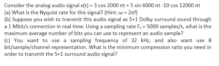 Consider the analog audio signal x(t) = 3 cos 2000 nt + 5 sin 6000 nt -10 cos 12000 nt
(a) What is the Nyquist rate for this signal? (Hint: w = 2nf)
(b) Suppose you wish to transmit this audio signal as 5+1 Dolby surround sound through
a 1 Mbit/s connection in real time. Using a sampling rate F; = 5000 samples/s, what is the
maximum average number of bits you can use to represent an audio sample?
(c) You want to use a sampling frequency of 32 kHz, and also want use 8
bit/sample/channel representation. What is the minimum compression ratio you need in
order to transmit the 5+1 surround audio signal?
