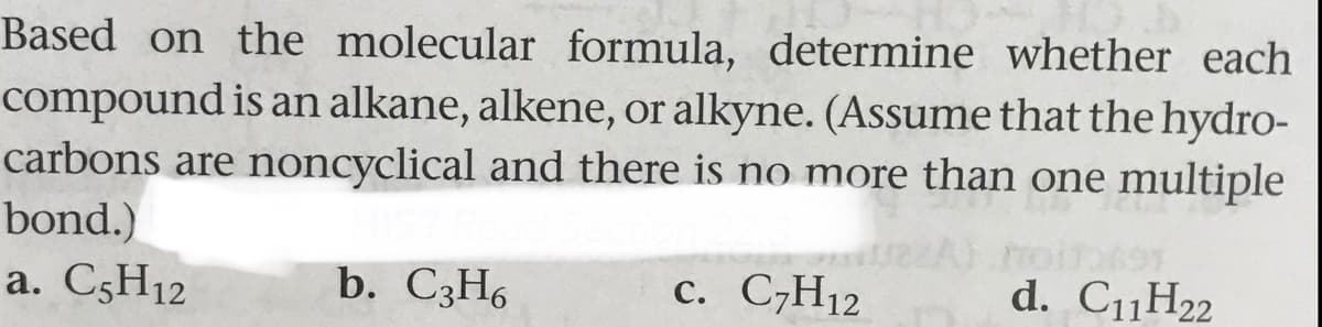 Based on the molecular formula, determine whether each
compound is an alkane, alkene, or alkyne. (Assume that the hydro-
carbons are noncyclical and there is no more than one multiple
bond.)
a. C5H12
b. C3H6
с. С-Н12
d. C11H22
