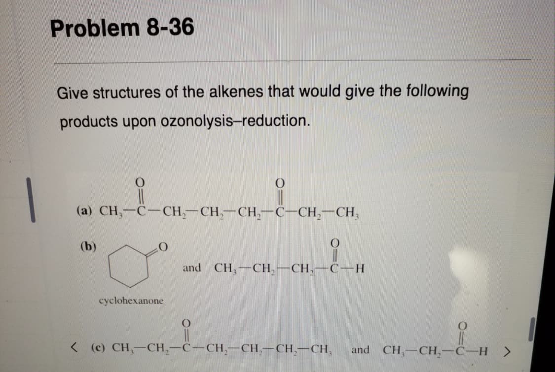 Problem 8-36
Give structures of the alkenes that would give the following
products upon ozonolysis-reduction.
(a) CH,-C-CH,-CH,-CH,-C-CH,-CH,
(b)
and CH,-CH,
CH,
C-H
cyclohexanone
<(c) CH,-CH,-C-CH,-CH,-CH,-CH,
and CH,-CH,-C-H >
