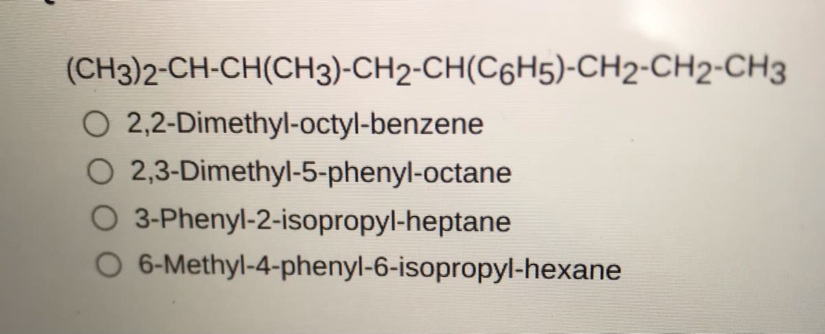 (CH3)2-CH-CH(CH3)-CH2-CH(C6H5)-CH2-CH2-CH3
O 2,2-Dimethyl-octyl-benzene
O 2,3-Dimethyl-5-phenyl-octane
O 3-Phenyl-2-isopropyl-heptane
6-Methyl-4-phenyl-6-isopropyl-hexane
