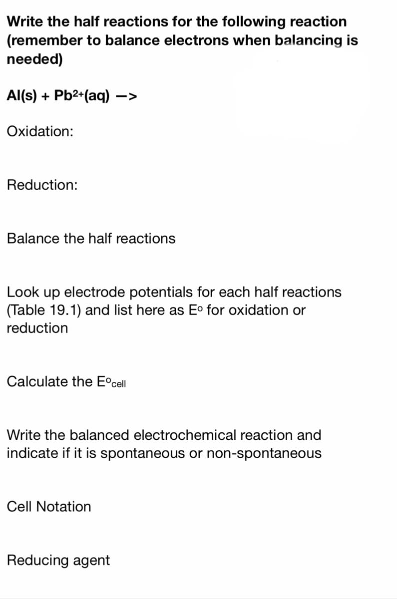 Write the half reactions for the following reaction
(remember to balance electrons when balancing is
needed)
Al(s) + Pb2+(aq) ·
->
Oxidation:
Reduction:
Balance the half reactions
Look up electrode potentials for each half reactions
(Table 19.1) and list here as E° for oxidation or
reduction
Calculate the E°cell
Write the balanced electrochemical reaction and
indicate if it is spontaneous or non-spontaneous
Cell Notation
Reducing agent
